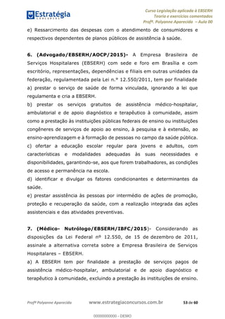 Curso Legislação aplicada à EBSERH
Teoria e exercícios comentados
Profª. Polyanne Aparecida Aula 00
Profª Polyanne Aparecida www.estrategiaconcursos.com.br 53 de 60
e) Ressarcimento das despesas com o atendimento de consumidores e
respectivos dependentes de planos públicos de assistência à saúde.
6. (Advogado/EBSERH/AOCP/2015)- A Empresa Brasileira de
Serviços Hospitalares (EBSERH) com sede e foro em Brasília e com
escritório, representações, dependências e filiais em outras unidades da
federação, regulamentada pela Lei n.° 12.550/2011, tem por finalidade
a) prestar o serviço de saúde de forma vinculada, ignorando a lei que
regulamenta e cria a EBSERH.
b) prestar os serviços gratuitos de assistência médico-hospitalar,
ambulatorial e de apoio diagnóstico e terapêutico à comunidade, assim
como a prestação às instituições públicas federais de ensino ou instituições
congêneres de serviços de apoio ao ensino, à pesquisa e à extensão, ao
ensino-aprendizagem e à formação de pessoas no campo da saúde pública.
c) ofertar a educação escolar regular para jovens e adultos, com
características e modalidades adequadas às suas necessidades e
disponibilidades, garantindo-se, aos que forem trabalhadores, as condições
de acesso e permanência na escola.
d) identificar e divulgar os fatores condicionantes e determinantes da
saúde.
e) prestar assistência às pessoas por intermédio de ações de promoção,
proteção e recuperação da saúde, com a realização integrada das ações
assistenciais e das atividades preventivas.
7. (Médico- Nutrólogo/EBSERH/IBFC/2015)- Considerando as
disposições da Lei Federal nº 12.550, de 15 de dezembro de 2011,
assinale a alternativa correta sobre a Empresa Brasileira de Serviços
Hospitalares EBSERH.
a) A EBSERH tem por finalidade a prestação de serviços pagos de
assistência médico-hospitalar, ambulatorial e de apoio diagnóstico e
terapêutico à comunidade, excluindo a prestação às instituições de ensino.
00000000000
00000000000 - DEMO
 