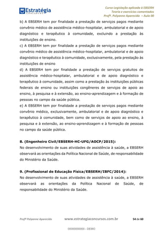 Curso Legislação aplicada à EBSERH
Teoria e exercícios comentados
Profª. Polyanne Aparecida Aula 00
Profª Polyanne Aparecida www.estrategiaconcursos.com.br 54 de 60
b) A EBSERH tem por finalidade a prestação de serviços pagos mediante
convênio médico de assistência médico-hospitalar, ambulatorial e de apoio
diagnóstico e terapêutico à comunidade, excluindo a prestação às
instituições de ensino.
c) A EBSERH tem por finalidade a prestação de serviços pagos mediante
convênio médico de assistência médico-hospitalar, ambulatorial e de apoio
diagnóstico e terapêutico à comunidade, exclusivamente, pela prestação às
instituições de ensino
d) A EBSERH tem por finalidade a prestação de serviços gratuitos de
assistência médico-hospitalar, ambulatorial e de apoio diagnóstico e
terapêutico à comunidade, assim como a prestação às instituições públicas
federais de ensino ou instituições congêneres de serviços de apoio ao
ensino, à pesquisa e à extensão, ao ensino-aprendizagem e à formação de
pessoas no campo da saúde pública.
e) A EBSERH tem por finalidade a prestação de serviços pagos mediante
convênio médico, exclusivamente, ambulatorial e de apoio diagnóstico e
terapêutico à comunidade, bem como de serviços de apoio ao ensino, à
pesquisa e à extensão, ao ensino-aprendizagem e à formação de pessoas
no campo da saúde pública.
8. (Engenheiro Civil/EBSERH-HC-UFG/AOCP/2015):
No desenvolvimento de suas atividades de assistência à saúde, a EBSERH
observará as orientações da Política Nacional de Saúde, de responsabilidade
do Ministério da Saúde.
9. (Profissional de Educação Física/EBSERH/IBFC/2014):
No desenvolvimento de suas atividades de assistência à saúde, a EBSERH
observará as orientações da Política Nacional de Saúde, de
responsabilidade do Ministério da Saúde.
00000000000
00000000000 - DEMO
 