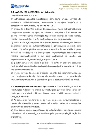 Curso Legislação aplicada à EBSERH
Teoria e exercícios comentados
Profª. Polyanne Aparecida Aula 00
Profª Polyanne Aparecida www.estrategiaconcursos.com.br 55 de 60
10. (AOCP/2014- EBSERH- Nutricionista)
Compete à EBSERH, EXCETO
a) administrar unidades hospitalares, bem como prestar serviços de
assistência médico-hospitalar, ambulatorial e de apoio diagnóstico e
terapêutico à comunidade, no âmbito do SUS.
b) prestar às instituições federais de ensino superior e a outras instituições
congêneres serviços de apoio ao ensino, à pesquisa e à extensão, ao
ensino- aprendizagem e à formação de pessoas no campo da saúde pública,
mediante as condições que forem fixadas em seu estatuto social.
c) apoiar a execução de planos de ensino e pesquisa de instituições federais
de ensino superior e de outras instituições congêneres, cuja vinculação com
o campo da saúde pública ou com outros aspectos da sua atividade torne
necessária essa cooperação, em especial na implementação das residências
médica, multiprofissional e em área profissional da saúde, nas
especialidades e regiões estratégicas para o SUS.
d) prestar serviços de apoio à geração do conhecimento em pesquisas
básicas, clínicas e aplicadas nos hospitais universitários federais e a outras
instituições congêneres.
e) prestar serviços de apoio ao processo de gestão dos hospitais municipais,
com implementação de sistema de gestão único com geração de
indicadores quantitativos e qualitativos para o estabelecimento de metas.
11. (Advogado/EBSERH/AOCP)- A EBSERH prestará serviços para as
instituições federais de ensino ou instituições públicas congêneres por
meio de um contrato. O que deverá estar contido nesse contrato,
obrigatoriamente?
a) As obrigações dos signatários, as metas de desempenho, indicadores e
prazos de execução a serem observados pelas partes e a respectiva
sistemática a serem aplicadas.
b) Além das obrigações especificadas de cada signatário, os valores a serem
cobrados a todos os serviços prestados e principalmente a legitimação dos
signatários.
00000000000
00000000000 - DEMO
 