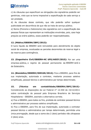 Curso Legislação aplicada à EBSERH
Teoria e exercícios comentados
Profª. Polyanne Aparecida Aula 00
Profª Polyanne Aparecida www.estrategiaconcursos.com.br 56 de 60
c) As cláusulas que especificam as obrigações dos signatários poderão ser
genéricas, visto que se torna impossível a especificação de cada serviço a
ser prestado.
d) As cláusulas desse contrato, que não poderão sofrer qualquer
publicidade em decorrência de que não se trata de serviço público.
e) Nome (Prenome e Sobrenome) dos signatários com a especificação das
pessoas físicas que representam as instituições envolvidas, pois, caso haja
prejuízo ao erário público, esses poderão ser responsabilizados.
12. (Médico/EBSERH/IBFC/2013):
O lucro líquido da EBSERH será reinvestido para atendimento do objeto
social da empresa, excetuadas as parcelas decorrentes da reserva legal e
da reserva para contingência.
13. (Engenheiro Civil/EBSERH-HC UFG/AOCP/2015): Por ser uma
empresa pública, o regime de pessoal permanente da EBSERH será o
de Estatutário.
14. (Biomédico/EBSERH/IDECAN/2014): Fica a EBSERH, para fins de
sua implantação, autorizada a contratar, mediante processo seletivo
simplificado, pessoal técnico e administrativo por tempo determinado.
15. (Técnico em contabilidade/EBSERH/IBFC/2015)-
Considerando as disposições da Lei Federal n° 12.550 de 15/12/2011
sobre contratação de pessoal pela Empresa Brasileira de Serviços
Hospitalares - EBSERH, assinale a alternativa correta.
a) Fica a EBSERH, para todos os fins, proibida de contratar pessoal técnico
e administrativo por processo seletivo simplificado.
b) Fica a EBSERH, para fins de sua implantação, autorizada a contratar
pessoal técnico e administrativo por tempo determinado, permitida uma
única prorrogação, desde que a soma dos 2 (dois) períodos não ultrapasse
2 (dois) anos.
00000000000
00000000000 - DEMO
 