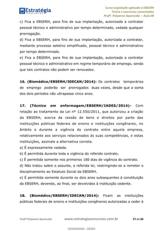 Curso Legislação aplicada à EBSERH
Teoria e exercícios comentados
Profª. Polyanne Aparecida Aula 00
Profª Polyanne Aparecida www.estrategiaconcursos.com.br 57 de 60
c) Fica a EBSERH, para fins de sua implantação, autorizada a contratar
pessoal técnico e administrativo por tempo determinado, vedada qualquer
prorrogação.
d) Fica a EBSERH, para fins de sua implantação, autorizada a contratar,
mediante processo seletivo simplificado, pessoal técnico e administrativo
por tempo determinado.
e) Fica a EBSERH, para fins de sua implantação, autorizada a contratar
pessoal técnico e administrativo em regime temporário de emprego, sendo
que tais contratos não podem ser renovados.
16. (Biomédico/EBSERH/IDECAN/2014): Os contratos temporários
de emprego poderão ser prorrogados duas vezes, desde que a soma
dos dois períodos não ultrapasse cinco anos.
17. (Técnico em enfermagem/EBSERH/IADES/2014)- Com
relação ao tratamento da Lei nº 12.550/2011, que autorizou a criação
da EBSERH, acerca da cessão de bens e direitos por parte das
instituições públicas federais de ensino e instituições congêneres, no
âmbito e durante a vigência do contrato entre aquela empresa,
relativamente aos serviços relacionados às suas competências, e estas
instituições, assinale a alternativa correta.
a) É expressamente vedada.
b) É permitida durante toda a vigência do referido contrato.
c) É permitida somente nos primeiros 180 dias de vigência do contrato.
d) Não tratou sobre o assunto, a referida lei, restringindo-se a remeter o
disciplinamento ao Estatuto Social da EBSERH.
e) É permitida somente durante os dois anos subsequentes à constituição
da EBSERH, devendo, ao final, ser devolvidos à instituição cedente.
18. (Biomédico/EBSERH/IDECAN/2014): Ficam as instituições
públicas federais de ensino e instituições congêneres autorizadas a ceder à
00000000000
00000000000 - DEMO
 