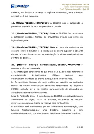 Curso Legislação aplicada à EBSERH
Teoria e exercícios comentados
Profª. Polyanne Aparecida Aula 00
Profª Polyanne Aparecida www.estrategiaconcursos.com.br 58 de 60
EBSERH, no âmbito e durante a vigência do contrato, bens e direitos
necessários à sua execução.
19. (Médico/EBSERH/IBFC/2013): A EBSERH não é autorizada a
patrocinar entidade fechada de previdência privada.
20. (Biomédico/EBSERH/IDECAN/2014): A EBSERH fica autorizada
a patrocinar entidade fechada de previdência privada, nos termos da
legislação vigente.
21. (Biomédico/EBSERH/IDECAN/2014): A partir da assinatura do
contrato entre a EBSERH e a instituição de ensino superior, a EBSERH
disporá de prazo de até um ano para reativação de leitos e serviços inativos
por falta de pessoal.
22. (Médico- Cirurgia Cardiovascular/EBSERH/AOCP/2015)-
Assinale a alternativa correta.
a) As instituições congêneres de que trata a Lei 12.550/2011 referem-se
exclusivamente às instituições públicas federais que
desenvolvam atividades de ensino e pesquisa na área da saúde.
b) Os servidores titulares de cargo efetivo em exercício na instituição
federal de ensino que exerçam atividades relacionadas ao objeto da
EBSERH poderão ser a ela cedidos para realização de atividades de
assistência à saúde e administrativas.
Letra C: Parágrafo único. O lucro líquido da EBSERH será reinvestido para
atendimento do objeto social da empresa, excetuadas as parcelas
decorrentes da reserva legal e da reserva para contingência.
d) A EBSERH será administrada por um Conselho de Administração, com
funções fiscalizatórias, por uma Diretoria Executiva e com
funções deliberativas, por um Conselho Fiscal e um Conselho Consultivo.
00000000000
00000000000 - DEMO
 