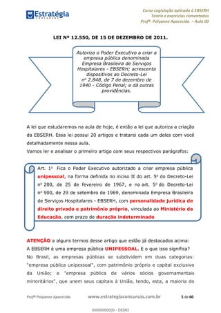 Curso Legislação aplicada à EBSERH
Teoria e exercícios comentados
Profª. Polyanne Aparecida Aula 00
Profª Polyanne Aparecida www.estrategiaconcursos.com.br 5 de 60
LEI Nº 12.550, DE 15 DE DEZEMBRO DE 2011.
A lei que estudaremos na aula de hoje, é então a lei que autoriza a criação
da EBSERH. Essa lei possui 20 artigos e tratarei cada um deles com você
detalhadamente nessa aula.
Vamos ler e analisar o primeiro artigo com seus respectivos parágrafos:
.
ATENÇÃO a alguns termos desse artigo que estão já destacados acima:
A EBSERH é uma empresa pública UNIPESSOAL. E o que isso significa?
No Brasil, as empresas públicas se subdividem em duas categorias:
"empresa pública unipessoal", com patrimônio próprio e capital exclusivo
da União; e "empresa pública de vários sócios governamentais
minoritários", que unem seus capitais à União, tendo, esta, a maioria do
Autoriza o Poder Executivo a criar a
empresa pública denominada
Empresa Brasileira de Serviços
Hospitalares - EBSERH; acrescenta
dispositivos ao Decreto-Lei
no 2.848, de 7 de dezembro de
1940 - Código Penal; e dá outras
providências.
Art. 1o Fica o Poder Executivo autorizado a criar empresa pública
unipessoal, na forma definida no inciso II do art. 5o do Decreto-Lei
no 200, de 25 de fevereiro de 1967, e no art. 5o do Decreto-Lei
no 900, de 29 de setembro de 1969, denominada Empresa Brasileira
de Serviços Hospitalares - EBSERH, com personalidade jurídica de
direito privado e patrimônio próprio, vinculada ao Ministério da
Educação, com prazo de duração indeterminado
00000000000
00000000000 - DEMO
 