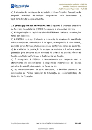 Curso Legislação aplicada à EBSERH
Teoria e exercícios comentados
Profª. Polyanne Aparecida Aula 00
Profª Polyanne Aparecida www.estrategiaconcursos.com.br 59 de 60
e) A atuação de membros da sociedade civil no Conselho Consultivo da
Empresa Brasileira de Serviços Hospitalares será remunerada e
será considerada função relevante.
23. (Pedagogo/EBSERH/AOCP/2015)- Quanto à Empresa Brasileira
de Serviços Hospitalares (EBSERH), assinale a alternativa correta.
a) A integralização do capital social da EBSERH será realizada com doações
feitas por pacientes.
b) A EBSERH terá por finalidade a prestação de serviços de assistência
médico-hospitalar, ambulatorial e de apoio, e terapêutico à comunidade,
podendo ser de forma gratuita ou onerosa, conforme a renda do paciente.
c) As atividades de prestação de serviços de assistência à saúde a serem
prestadas pela EBSERH estão inseridas no âmbito do Sistema Único de
Saúde e do Sistema Particular e Suplementar de Saúde.
d) É assegurado à EBSERH o ressarcimento das despesas com o
atendimento de consumidores e respectivos dependentes de planos
privados de assistência à saúde, na forma da lei.
e) No desenvolvimento de suas atividades, a EBSERH observará as
orientações da Política Nacional de Educação, de responsabilidade do
Ministério da Educação.
00000000000
00000000000 - DEMO
 