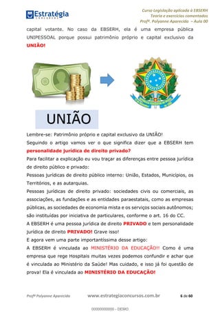 Curso Legislação aplicada à EBSERH
Teoria e exercícios comentados
Profª. Polyanne Aparecida Aula 00
Profª Polyanne Aparecida www.estrategiaconcursos.com.br 6 de 60
capital votante. No caso da EBSERH, ela é uma empresa pública
UNIPESSOAL porque possui patrimônio próprio e capital exclusivo da
UNIÃO!
Lembre-se: Patrimônio próprio e capital exclusivo da UNIÃO!
Seguindo o artigo vamos ver o que significa dizer que a EBSERH tem
personalidade jurídica de direito privado?
Para facilitar a explicação eu vou traçar as diferenças entre pessoa jurídica
de direito público e privado:
Pessoas jurídicas de direito público interno: União, Estados, Municípios, os
Territórios, e as autarquias.
Pessoas jurídicas de direito privado: sociedades civis ou comerciais, as
associações, as fundações e as entidades paraestatais, como as empresas
públicas, as sociedades de economia mista e os serviços sociais autônomos;
são instituídas por iniciativa de particulares, conforme o art. 16 do CC.
A EBSERH é uma pessoa jurídica de direito PRIVADO e tem personalidade
jurídica de direito PRIVADO! Grave isso!
E agora vem uma parte importantíssima desse artigo:
A EBSERH é vinculada ao MINISTÉRIO DA EDUCAÇÃO!! Como é uma
empresa que rege Hospitais muitas vezes podemos confundir e achar que
é vinculada ao Ministério da Saúde! Mas cuidado, e isso já foi questão de
prova! Ela é vinculada ao MINISTÉRIO DA EDUCAÇÃO!
UNIÃO
00000000000
00000000000 - DEMO
 