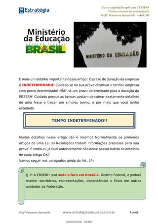 Curso Legislação aplicada à EBSERH
Teoria e exercícios comentados
Profª. Polyanne Aparecida Aula 00
Profª Polyanne Aparecida www.estrategiaconcursos.com.br 7 de 60
E mais um detalhe importante desse artigo: O prazo de duração da empresa
é INDETERMINADO! Cuidado se na sua prova observar o termo: empresa
com prazo determinado! NÃO há um prazo determinado para a duração da
EBSERH! Cuidado porque as bancas gostam de cobrar exatamente detalhes
de uma frase e trocar um simples termo, e por mais que você tenha
estudado
Muitos detalhes nesse artigo não é mesmo? Normalmente os primeiros
artigos de uma Lei ou Resoluções trazem informações preciosas para sua
prova! E como eu já falei anteriormente não deixe passar batido os detalhes
de cada artigo OK?
Vamos seguir nos parágrafos ainda do Art. 1º:
TEMPO INDETERMINADO!!
§ 1o A EBSERH terá sede e foro em Brasília, Distrito Federal, e poderá
manter escritórios, representações, dependências e filiais em outras
unidades da Federação.
00000000000
00000000000 - DEMO
 