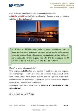 Curso Legislação aplicada à EBSERH
Teoria e exercícios comentados
Profª. Polyanne Aparecida Aula 00
Profª Polyanne Aparecida www.estrategiaconcursos.com.br 8 de 60
Esse parágrafo é também simples, mas muito importante!
A SEDE e o FORO da EBSERH é em Brasília!! Cuidado se citarem cidades
satélites do Distrito Federal!
Mas afinal o que são subsidiárias?
Uma empresa subsidiária é uma espécie de subdivisão de uma empresa
que se encarrega de tarefas específicas em seu ramo de atividade. É criada
uma pessoa jurídica nova. Alguns autores utilizam a palavra "subsidiária"
como sinônimo de "controlada". Aquela que possui ou controla a empresa
subsidiária é chamada de empresa-mãe
Importante que você grave que a EBSERH é autorizada a criar
subsidiárias!!
Já podemos ir para o 2º Artigo!
Sede e Foro
§ 2o Fica a EBSERH autorizada a criar subsidiárias para o
desenvolvimento de atividades inerentes ao seu objeto social, com as
mesmas características estabelecidas no caput deste artigo, aplicando-
se a essas subsidiárias o disposto nos arts. 2o a 8o, no caput e nos §§
1o, 4o e 5o do art. 9o e, ainda, nos arts. 10 a 15 desta Lei.
00000000000
00000000000 - DEMO
 