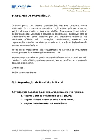 Curso de Noções de Legislação da Previdência Complementar
Aula 00 Regimes de Previdência
Professor: Amable Zaragoza
www.fb.com/prof.amable www.estrategiaconcursos.com.br 9 de 46
5. REGIMES DE PREVIDÊNCIA
O Brasil possui um sistema previdenciário bastante completo. Nossa
sociedade oferece diferentes tipos de proteção a contingências (invalidez,
velhice, doença, morte, etc) para os cidadãos. Esse complexo mecanismo
de proteção social vai desde a previdência social básica, disponível para os
trabalhadores em geral, passando por uma previdência específica dos
servidores públicos até a proteção complementar, oferecida por
organizações privadas que visam proporcionar a complementação da renda
quando da aposentadoria.
Todos esses mecanismos são orquestrados no Sistema de Previdência
Social, previsto na Constituição Federal de 1988.
Vejamos agora, em linhas gerais, a organização do sistema previdenciário
brasileiro. Mais adiante, nesta mesma aula, vamos detalhar um pouco mais
cada um dos regimes.
Combinado?
Então, vamos em frente...
5.1. Organização da Previdência Social
A Previdência Social no Brasil está organizada em três regimes:
1. Regime Geral de Previdência Social (RGPS)
2. Regime Próprio de Previdência Social (RPPS)
3. Regime Complementar de Previdência
00000000000
00000000000 - DEMO
 