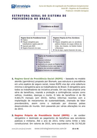 Curso de Noções de Legislação da Previdência Complementar
Aula 00 Regimes de Previdência
Professor: Amable Zaragoza
www.fb.com/prof.amable www.estrategiaconcursos.com.br 10 de 46
1. Regime Geral de Previdência Social (RGPS) baseado no modelo
alemão (germânico) proposto por Bismark, que estrutura a previdência
em uma espécie de seguro social, nosso RGPS visa dar uma cobertura
mínima e obrigatória para os trabalhadores do Brasil. É obrigatório para
todos os trabalhadores da iniciativa privada. Em seu bojo propicia uma
série de benefícios, visando a proteção a contingências sociais como
velhice, invalidez, doenças e morte. O teto de benefícios é de R$
4.663,75 mensais (em 2015). Sofreu reformas recentes com a
implantação de mecanismos de sustentabilidade, chamado de fator
previdenciário, assim como o realizado por diversos países
desenvolvidos do mundo. Vem passando por várias alterações no ano
de 2015.
2. Regime Próprio de Previdência Social (RPPS) de caráter
obrigatório e destinado ao pagamento de benefícios aos servidores
públicos e militares. Até o ano de 2013, tinha como limite o teto
constitucional. Em valores de 2015, seria equivalente a R$ 33.763,00
00000000000
00000000000 - DEMO
 