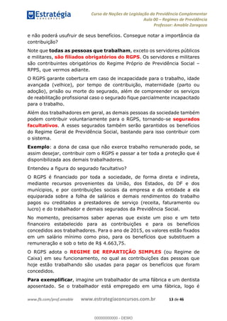 Curso de Noções de Legislação da Previdência Complementar
Aula 00 Regimes de Previdência
Professor: Amable Zaragoza
www.fb.com/prof.amable www.estrategiaconcursos.com.br 13 de 46
e não poderá usufruir de seus benefícios. Consegue notar a importância da
contribuição?
Note que todas as pessoas que trabalham, exceto os servidores públicos
e militares, são filiados obrigatórios do RGPS. Os servidores e militares
são contribuintes obrigatórios do Regime Próprio de Previdência Social
RPPS, que vermos adiante.
O RGPS garante cobertura em caso de incapacidade para o trabalho, idade
avançada (velhice), por tempo de contribuição, maternidade (parto ou
adoção), prisão ou morte do segurado, além de compreender os serviços
de reabilitação profissional caso o segurado fique parcialmente incapacitado
para o trabalho.
Além dos trabalhadores em geral, as demais pessoas da sociedade também
podem contribuir voluntariamente para o RGPS, tornando-se segurados
facultativos. A esses segurados também serão garantidos os benefícios
do Regime Geral de Previdência Social, bastando para isso contribuir com
o sistema.
Exemplo: a dona de casa que não exerce trabalho remunerado pode, se
assim desejar, contribuir com o RGPS e passar a ter toda a proteção que é
disponibilizada aos demais trabalhadores.
Entendeu a figura do segurado facultativo?
O RGPS é financiado por toda a sociedade, de forma direta e indireta,
mediante recursos provenientes da União, dos Estados, do DF e dos
munícipios, e por contribuições sociais da empresa e da entidade a ela
equiparada sobre a folha de salários e demais rendimentos do trabalho
pagos ou creditados a prestadores de serviço (receita, faturamento ou
lucro) e do trabalhador e demais segurados da Previdência Social.
No momento, precisamos saber apenas que existe um piso e um teto
financeiro estabelecido para as contribuições e para os benefícios
concedidos aos trabalhadores. Para o ano de 2015, os valores estão fixados
em um salário mínimo como piso, para os benefícios que substituem a
remuneração e sob o teto de R$ 4.663,75.
O RGPS adota o REGIME DE REPARTIÇÃO SIMPLES (ou Regime de
Caixa) em seu funcionamento, no qual as contribuições das pessoas que
hoje estão trabalhando são usadas para pagar os benefícios que foram
concedidos.
Para exemplificar, imagine um trabalhador de uma fábrica e um dentista
aposentado. Se o trabalhador está empregado em uma fábrica, logo é
00000000000
00000000000 - DEMO
 