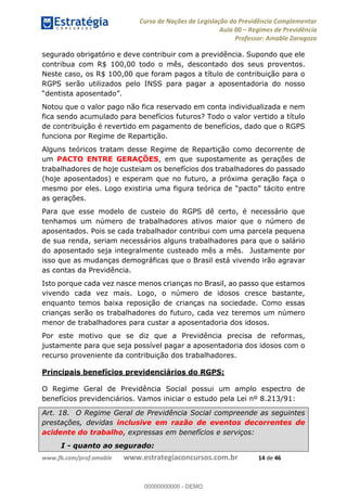 Curso de Noções de Legislação da Previdência Complementar
Aula 00 Regimes de Previdência
Professor: Amable Zaragoza
www.fb.com/prof.amable www.estrategiaconcursos.com.br 14 de 46
segurado obrigatório e deve contribuir com a previdência. Supondo que ele
contribua com R$ 100,00 todo o mês, descontado dos seus proventos.
Neste caso, os R$ 100,00 que foram pagos a título de contribuição para o
RGPS serão utilizados pelo INSS para pagar a aposentadoria do nosso
Notou que o valor pago não fica reservado em conta individualizada e nem
fica sendo acumulado para benefícios futuros? Todo o valor vertido a título
de contribuição é revertido em pagamento de benefícios, dado que o RGPS
funciona por Regime de Repartição.
Alguns teóricos tratam desse Regime de Repartição como decorrente de
um PACTO ENTRE GERAÇÕES, em que supostamente as gerações de
trabalhadores de hoje custeiam os benefícios dos trabalhadores do passado
(hoje aposentados) e esperam que no futuro, a próxima geração faça o
to entre
as gerações.
Para que esse modelo de custeio do RGPS dê certo, é necessário que
tenhamos um número de trabalhadores ativos maior que o número de
aposentados. Pois se cada trabalhador contribui com uma parcela pequena
de sua renda, seriam necessários alguns trabalhadores para que o salário
do aposentado seja integralmente custeado mês a mês. Justamente por
isso que as mudanças demográficas que o Brasil está vivendo irão agravar
as contas da Previdência.
Isto porque cada vez nasce menos crianças no Brasil, ao passo que estamos
vivendo cada vez mais. Logo, o número de idosos cresce bastante,
enquanto temos baixa reposição de crianças na sociedade. Como essas
crianças serão os trabalhadores do futuro, cada vez teremos um número
menor de trabalhadores para custar a aposentadoria dos idosos.
Por este motivo que se diz que a Previdência precisa de reformas,
justamente para que seja possível pagar a aposentadoria dos idosos com o
recurso proveniente da contribuição dos trabalhadores.
Principais benefícios previdenciários do RGPS:
O Regime Geral de Previdência Social possui um amplo espectro de
benefícios previdenciários. Vamos iniciar o estudo pela Lei nº 8.213/91:
Art. 18. O Regime Geral de Previdência Social compreende as seguintes
prestações, devidas inclusive em razão de eventos decorrentes de
acidente do trabalho, expressas em benefícios e serviços:
I - quanto ao segurado:
00000000000
00000000000 - DEMO
 
