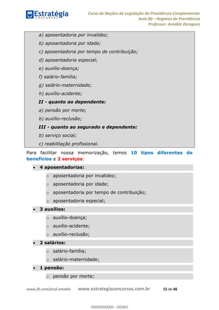 Curso de Noções de Legislação da Previdência Complementar
Aula 00 Regimes de Previdência
Professor: Amable Zaragoza
www.fb.com/prof.amable www.estrategiaconcursos.com.br 15 de 46
a) aposentadoria por invalidez;
b) aposentadoria por idade;
c) aposentadoria por tempo de contribuição;
d) aposentadoria especial;
e) auxílio-doença;
f) salário-família;
g) salário-maternidade;
h) auxílio-acidente;
II - quanto ao dependente:
a) pensão por morte;
b) auxílio-reclusão;
III - quanto ao segurado e dependente:
b) serviço social;
c) reabilitação profissional.
Para facilitar nossa memorização, temos 10 tipos diferentes de
benefícios e 2 serviços:
4 aposentadorias:
o aposentadoria por invalidez;
o aposentadoria por idade;
o aposentadoria por tempo de contribuição;
o aposentadoria especial;
3 auxílios:
o auxílio-doença;
o auxílio-acidente;
o auxílio-reclusão;
2 salários:
o salário-família;
o salário-maternidade;
1 pensão:
o pensão por morte;
00000000000
00000000000 - DEMO
 