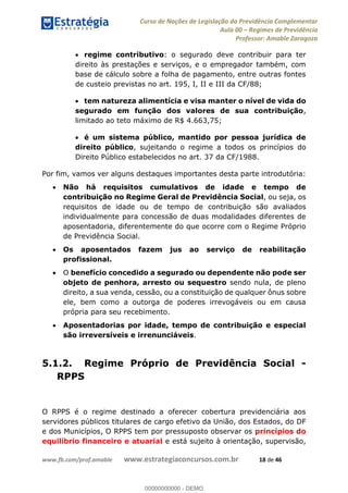 Curso de Noções de Legislação da Previdência Complementar
Aula 00 Regimes de Previdência
Professor: Amable Zaragoza
www.fb.com/prof.amable www.estrategiaconcursos.com.br 18 de 46
regime contributivo: o segurado deve contribuir para ter
direito às prestações e serviços, e o empregador também, com
base de cálculo sobre a folha de pagamento, entre outras fontes
de custeio previstas no art. 195, I, II e III da CF/88;
tem natureza alimentícia e visa manter o nível de vida do
segurado em função dos valores de sua contribuição,
limitado ao teto máximo de R$ 4.663,75;
é um sistema público, mantido por pessoa jurídica de
direito público, sujeitando o regime a todos os princípios do
Direito Público estabelecidos no art. 37 da CF/1988.
Por fim, vamos ver alguns destaques importantes desta parte introdutória:
Não há requisitos cumulativos de idade e tempo de
contribuição no Regime Geral de Previdência Social, ou seja, os
requisitos de idade ou de tempo de contribuição são avaliados
individualmente para concessão de duas modalidades diferentes de
aposentadoria, diferentemente do que ocorre com o Regime Próprio
de Previdência Social.
Os aposentados fazem jus ao serviço de reabilitação
profissional.
O benefício concedido a segurado ou dependente não pode ser
objeto de penhora, arresto ou sequestro sendo nula, de pleno
direito, a sua venda, cessão, ou a constituição de qualquer ônus sobre
ele, bem como a outorga de poderes irrevogáveis ou em causa
própria para seu recebimento.
Aposentadorias por idade, tempo de contribuição e especial
são irreversíveis e irrenunciáveis.
5.1.2. Regime Próprio de Previdência Social -
RPPS
O RPPS é o regime destinado a oferecer cobertura previdenciária aos
servidores públicos titulares de cargo efetivo da União, dos Estados, do DF
e dos Municípios, O RPPS tem por pressuposto observar os princípios do
equilíbrio financeiro e atuarial e está sujeito à orientação, supervisão,
00000000000
00000000000 - DEMO
 