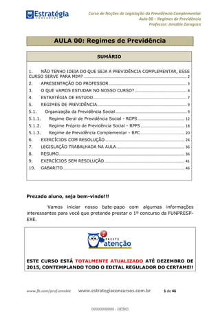 Curso de Noções de Legislação da Previdência Complementar
Aula 00 Regimes de Previdência
Professor: Amable Zaragoza
www.fb.com/prof.amable www.estrategiaconcursos.com.br 1 de 46
AULA 00: Regimes de Previdência
SUMÁRIO
1. NÃO TENHO IDEIA DO QUE SEJA A PREVIDÊNCIA COMPLEMENTAR, ESSE
CURSO SERVE PARA MIM? ..................................................................................................... 2
2. APRESENTAÇÃO DO PROFESSOR ............................................................................ 3
3. O QUE VAMOS ESTUDAR NO NOSSO CURSO?................................................... 4
4. ESTRATÉGIA DE ESTUDO............................................................................................ 7
5. REGIMES DE PREVIDÊNCIA........................................................................................ 9
5.1. Organização da Previdência Social...................................................................... 9
5.1.1. Regime Geral de Previdência Social - RGPS.............................................. 12
5.1.2. Regime Próprio de Previdência Social - RPPS ........................................... 18
5.1.3. Regime de Previdência Complementar - RPC............................................ 20
6. EXERCÍCIOS COM RESOLUÇÃO.............................................................................. 24
7. LEGISLAÇÃO TRABALHADA NA AULA................................................................... 36
8. RESUMO........................................................................................................................... 36
9. EXERCÍCIOS SEM RESOLUÇÃO............................................................................... 41
10. GABARITO....................................................................................................................... 46
Prezado aluno, seja bem-vindo!!!
Vamos iniciar nosso bate-papo com algumas informações
interessantes para você que pretende prestar o 1º concurso da FUNPRESP-
EXE.
ESTE CURSO ESTÁ TOTALMENTE ATUALIZADO ATÉ DEZEMBRO DE
2015, CONTEMPLANDO TODO O EDITAL REGULADOR DO CERTAME!!
00000000000
00000000000 - DEMO
 