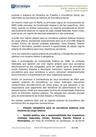 Curso de Noções de Legislação da Previdência Complementar
Aula 00 Regimes de Previdência
Professor: Amable Zaragoza
www.fb.com/prof.amable www.estrategiaconcursos.com.br 19 de 46
controle e auditoria do Ministério do Trabalho e Previdência Social, por
intermédio da Secretaria de Políticas de Previdência Social.
Do mesmo modo que no RGPS, as principais regras do funcionamento do
RPPS estão previstas na Constituição Federal e em leis específicas. Além
disso, quando no âmbito subnacional, os regimes previdenciários devem
adicionalmente observar as regras de cada unidade federada. Deste modo,
trata-se de um regime de natureza estatutária e não contratual.
A União tem regime próprio para os servidores públicos federais titulares
de cargo efetivo, disciplinado especialmente pela Lei 8.112/1990 (Regime
Jurídico Único). As demais unidades federadas, como Estados, Distrito
Federal e Municípios, também tiveram a oportunidade de adotar regime
próprio de previdência para seus respectivos servidores.
Uma vez instituído o regime próprio de previdência, a filiação dos servidores
públicos civis titulares efetivo é obrigatória.
Após a promulgação da Constituição Federal de 1988, as unidades
federadas que optaram por criar regime próprio para seus servidores
desvincularam-se das obrigações junto ao regime geral de previdência
social. Portanto, Estados e Municípios instituíram regimes próprios de
previdência para seus servidores e, assim, obtiveram temporariamente
alivio financeiro e orçamentário em seus respectivos tesouros.
Porém, ao promover a transferência de seus servidores do INSS para
regimes próprios de previdência, os entes federados assumiram
compromissos previdenciários de longo prazo, já que passaram a ser
responsáveis pelo pagamento dos benefícios de aposentadoria de seu
pessoal inativo, ainda que observadas normas de compensação financeira
entre os diferentes regimes públicos. Tal situação tem causado elevado
grau de endividamento de muitos Estados e Munícipios.
Em síntese, podemos dizer que os regimes próprios de previdência dos
servidores têm as seguintes características:
Filiação obrigatória para os servidores públicos civis
titulares de cargo efetivo;
Gestão pública, sob a responsabilidade das respectivas
unidades federadas (União, Estados, Distrito Federal e
Municípios), por meio de ministérios ou secretarias; ou de forma
00000000000
00000000000 - DEMO
 