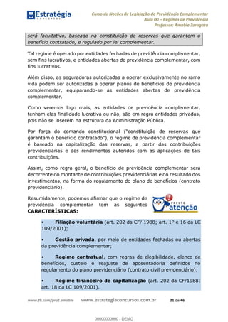Curso de Noções de Legislação da Previdência Complementar
Aula 00 Regimes de Previdência
Professor: Amable Zaragoza
www.fb.com/prof.amable www.estrategiaconcursos.com.br 21 de 46
será facultativo, baseado na constituição de reservas que garantem o
benefício contratado, e regulado por lei complementar.
Tal regime é operado por entidades fechadas de previdência complementar,
sem fins lucrativos, e entidades abertas de previdência complementar, com
fins lucrativos.
Além disso, as seguradoras autorizadas a operar exclusivamente no ramo
vida podem ser autorizadas a operar planos de benefícios de previdência
complementar, equiparando-se às entidades abertas de previdência
complementar.
Como veremos logo mais, as entidades de previdência complementar,
tenham elas finalidade lucrativa ou não, são em regra entidades privadas,
pois não se inserem na estrutura da Administração Pública.
Por força do comando consti
é baseado na capitalização das reservas, a partir das contribuições
previdenciárias e dos rendimentos auferidos com as aplicações de tais
contribuições.
Assim, como regra geral, o benefício de previdência complementar será
decorrente do montante de contribuições previdenciárias e do resultado dos
investimentos, na forma do regulamento do plano de benefícios (contrato
previdenciário).
Resumidamente, podemos afirmar que o regime de
previdência complementar tem as seguintes
CARACTERÍSTICAS:
Filiação voluntária (art. 202 da CF/ 1988; art. 1º e 16 da LC
109/2001);
Gestão privada, por meio de entidades fechadas ou abertas
da previdência complementar;
Regime contratual, com regras de elegibilidade, elenco de
benefícios, custeio e reajuste de aposentadoria definidos no
regulamento do plano previdenciário (contrato civil previdenciário);
Regime financeiro de capitalização (art. 202 da CF/1988;
art. 18 da LC 109/2001).
00000000000
00000000000 - DEMO
 