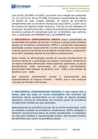 Curso de Noções de Legislação da Previdência Complementar
Aula 00 Regimes de Previdência
Professor: Amable Zaragoza
www.fb.com/prof.amable www.estrategiaconcursos.com.br 22 de 46
Com as ECs 20/1998 e 41/2003, que deram nova redação aos parágrafos
14, 15 e 16 do art. 40 da CF/1988, foi prevista a possibilidade de criação
no âmbito de cada unidade federada, do regime de previdência
complementar para os servidores titulares de cargo efetivo, a partir de lei
de iniciativa do respectivo Poder Executivo. Trata-se de uma realidade em
construção. Na esfera da União, o regime de previdência complementar dos
servidores públicos foi disciplinado pela Lei 12.618/2012, que culminou
com a implantação da FUNPRESP-EXE e da FUNPRESP-JUD.
A PREVIDÊNCIA COMPLEMENTAR ABERTA possui característica de
lucratividade do prestador de serviços. O sistema é operado pelas entidades
abertas de previdência complementar (EAPC) e companhias seguradoras
autorizadas a operar exclusivamente no ramo vida podem ser autorizadas
a ofertar planos de benefícios de previdência complementar, equiparando-
se às EAPC (entidades abertas de previdência complementar).
Neste modelo de administração privada de recursos previdenciários de
terceiros admite-se a participação de qualquer interessado, atribuindo-se
um regime tributário diferenciado. Neste segmento, geralmente, os planos
previdenciários estão estruturados em produtos pré-modelados,
denominados Plano Gerador de Benefício Livre - PGBL e Vida Gerador de
Benefício Livre VGBL.
Este segmento previdenciário privado é supervisionado pela
Superintendência de Seguros Privados SUSEP, que é uma autarquia
vinculada ao Ministério da Fazenda.
A PREVIDÊNCIA COMPLEMENTAR FECHADA é mais restrita para o
acesso, dado que exige um vínculo empregatício com empresas que
patrocinam planos previdenciários ou em função de alguma atividade
associativa, através de instituidores que oferecem planos de previdência
complementar fechada aos seus associados.
Neste segmento da previdência privada não se admite lucratividade, sendo
as entidades fechadas de previdência complementar (EFPC) obrigadas a
ofertarem exclusivamente planos de caráter previdenciário. A modelagem
de cada plano obedece à regulamentação própria, não havendo produtos
pré-definidos como ocorre na previdência aberta.
00000000000
00000000000 - DEMO
 
