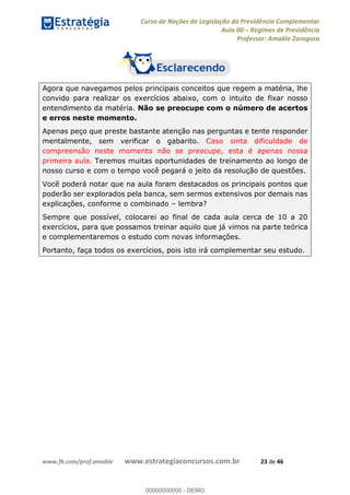 Curso de Noções de Legislação da Previdência Complementar
Aula 00 Regimes de Previdência
Professor: Amable Zaragoza
www.fb.com/prof.amable www.estrategiaconcursos.com.br 23 de 46
Agora que navegamos pelos principais conceitos que regem a matéria, lhe
convido para realizar os exercícios abaixo, com o intuito de fixar nosso
entendimento da matéria. Não se preocupe com o número de acertos
e erros neste momento.
Apenas peço que preste bastante atenção nas perguntas e tente responder
mentalmente, sem verificar o gabarito. Caso sinta dificuldade de
compreensão neste momento não se preocupe, esta é apenas nossa
primeira aula. Teremos muitas oportunidades de treinamento ao longo de
nosso curso e com o tempo você pegará o jeito da resolução de questões.
Você poderá notar que na aula foram destacados os principais pontos que
poderão ser explorados pela banca, sem sermos extensivos por demais nas
explicações, conforme o combinado lembra?
Sempre que possível, colocarei ao final de cada aula cerca de 10 a 20
exercícios, para que possamos treinar aquilo que já vimos na parte teórica
e complementaremos o estudo com novas informações.
Portanto, faça todos os exercícios, pois isto irá complementar seu estudo.
00000000000
00000000000 - DEMO
 
