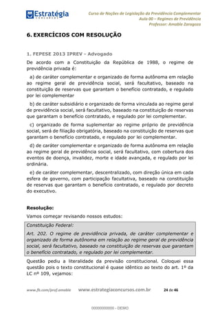 Curso de Noções de Legislação da Previdência Complementar
Aula 00 Regimes de Previdência
Professor: Amable Zaragoza
www.fb.com/prof.amable www.estrategiaconcursos.com.br 24 de 46
6. EXERCÍCIOS COM RESOLUÇÃO
1. FEPESE 2013 IPREV - Advogado
De acordo com a Constituição da República de 1988, o regime de
previdência privada é:
a) de caráter complementar e organizado de forma autônoma em relação
ao regime geral de previdência social, será facultativo, baseado na
constituição de reservas que garantam o benefício contratado, e regulado
por lei complementar
b) de caráter subsidiário e organizado de forma vinculada ao regime geral
de previdência social, será facultativo, baseado na constituição de reservas
que garantam o benefício contratado, e regulado por lei complementar.
c) organizado de forma suplementar ao regime próprio de previdência
social, será de filiação obrigatória, baseado na constituição de reservas que
garantam o benefício contratado, e regulado por lei complementar.
d) de caráter complementar e organizado de forma autônoma em relação
ao regime geral de previdência social, será facultativo, com cobertura dos
eventos de doença, invalidez, morte e idade avançada, e regulado por lei
ordinária.
e) de caráter complementar, descentralizado, com direção única em cada
esfera de governo, com participação facultativa, baseado na constituição
de reservas que garantam o benefício contratado, e regulado por decreto
do executivo.
Resolução:
Vamos começar revisando nossos estudos:
Constituição Federal:
Art. 202. O regime de previdência privada, de caráter complementar e
organizado de forma autônoma em relação ao regime geral de previdência
social, será facultativo, baseado na constituição de reservas que garantam
o benefício contratado, e regulado por lei complementar.
Questão pediu a literalidade da previsão constitucional. Coloquei essa
questão pois o texto constitucional é quase idêntico ao texto do art. 1º da
LC nº 109, vejamos:
00000000000
00000000000 - DEMO
 
