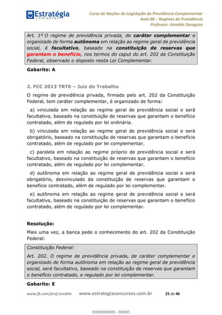 Curso de Noções de Legislação da Previdência Complementar
Aula 00 Regimes de Previdência
Professor: Amable Zaragoza
www.fb.com/prof.amable www.estrategiaconcursos.com.br 25 de 46
Art. 1º O regime de previdência privada, de caráter complementar e
organizado de forma autônoma em relação ao regime geral de previdência
social, é facultativo, baseado na constituição de reservas que
garantam o benefício, nos termos do caput do art. 202 da Constituição
Federal, observado o disposto nesta Lei Complementar.
Gabarito: A
2. FCC 2013 TRT6 Juiz do Trabalho
O regime de previdência privada, firmado pelo art. 202 da Constituição
Federal, tem caráter complementar, é organizado de forma:
a) vinculada em relação ao regime geral de previdência social e será
facultativo, baseado na constituição de reservas que garantam o benefício
contratado, além de regulado por lei ordinária.
b) vinculada em relação ao regime geral de previdência social e será
obrigatório, baseado na constituição de reservas que garantam o benefício
contratado, além de regulado por lei complementar.
c) paralela em relação ao regime próprio de previdência social e será
facultativo, baseado na constituição de reservas que garantam o benefício
contratado, além de regulado por lei complementar.
d) autônoma em relação ao regime geral de previdência social e será
obrigatório, desvinculado da constituição de reservas que garantam o
benefício contratado, além de regulado por lei complementar.
e) autônoma em relação ao regime geral de previdência social e será
facultativo, baseado na constituição de reservas que garantam o benefício
contratado, além de regulado por lei complementar.
Resolução:
Mais uma vez, a banca pede o conhecimento do art. 202 da Constituição
Federal:
Constituição Federal:
Art. 202. O regime de previdência privada, de caráter complementar e
organizado de forma autônoma em relação ao regime geral de previdência
social, será facultativo, baseado na constituição de reservas que garantam
o benefício contratado, e regulado por lei complementar.
Gabarito: E
00000000000
00000000000 - DEMO
 