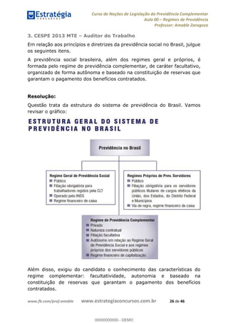 Curso de Noções de Legislação da Previdência Complementar
Aula 00 Regimes de Previdência
Professor: Amable Zaragoza
www.fb.com/prof.amable www.estrategiaconcursos.com.br 26 de 46
3. CESPE 2013 MTE Auditor do Trabalho
Em relação aos princípios e diretrizes da previdência social no Brasil, julgue
os seguintes itens.
A previdência social brasileira, além dos regimes geral e próprios, é
formada pelo regime de previdência complementar, de caráter facultativo,
organizado de forma autônoma e baseado na constituição de reservas que
garantam o pagamento dos benefícios contratados.
Resolução:
Questão trata da estrutura do sistema de previdência do Brasil. Vamos
revisar o gráfico:
Além disso, exigiu do candidato o conhecimento das características do
regime complementar: facultatividade, autonomia e baseado na
constituição de reservas que garantam o pagamento dos benefícios
contratados.
00000000000
00000000000 - DEMO
 