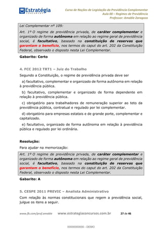 Curso de Noções de Legislação da Previdência Complementar
Aula 00 Regimes de Previdência
Professor: Amable Zaragoza
www.fb.com/prof.amable www.estrategiaconcursos.com.br 27 de 46
Lei Complementar nº 109:
Art. 1º O regime de previdência privada, de caráter complementar e
organizado de forma autônoma em relação ao regime geral de previdência
social, é facultativo, baseado na constituição de reservas que
garantam o benefício, nos termos do caput do art. 202 da Constituição
Federal, observado o disposto nesta Lei Complementar.
Gabarito: Certo
4. FCC 2012 TRT1 Juiz do Trabalho
Segundo a Constituição, o regime de previdência privada deve ser
a) facultativo, complementar e organizado de forma autônoma em relação
à previdência pública.
b) facultativo, complementar e organizado de forma dependente em
relação à previdência pública.
c) obrigatório para trabalhadores de remuneração superior ao teto da
previdência pública, contratual e regulado por lei complementar.
d) obrigatório para empresas estatais e de grande porte, complementar e
capitalizado.
e) facultativo, organizado de forma autônoma em relação à previdência
pública e regulado por lei ordinária.
Resolução:
Para ajudar na memorização:
Art. 1º O regime de previdência privada, de caráter complementar e
organizado de forma autônoma em relação ao regime geral de previdência
social, é facultativo, baseado na constituição de reservas que
garantam o benefício, nos termos do caput do art. 202 da Constituição
Federal, observado o disposto nesta Lei Complementar.
Gabarito: A
5. CESPE 2011 PREVIC Analista Administrativo
Com relação às normas constitucionais que regem a previdência social,
julgue os itens a seguir.
00000000000
00000000000 - DEMO
 