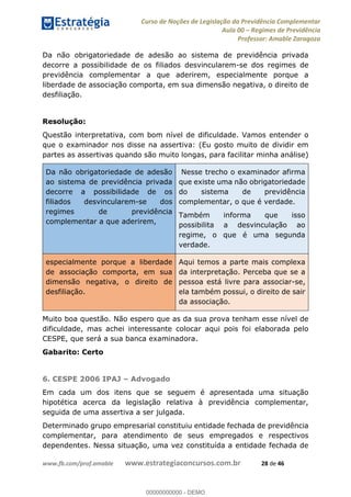 Curso de Noções de Legislação da Previdência Complementar
Aula 00 Regimes de Previdência
Professor: Amable Zaragoza
www.fb.com/prof.amable www.estrategiaconcursos.com.br 28 de 46
Da não obrigatoriedade de adesão ao sistema de previdência privada
decorre a possibilidade de os filiados desvincularem-se dos regimes de
previdência complementar a que aderirem, especialmente porque a
liberdade de associação comporta, em sua dimensão negativa, o direito de
desfiliação.
Resolução:
Questão interpretativa, com bom nível de dificuldade. Vamos entender o
que o examinador nos disse na assertiva: (Eu gosto muito de dividir em
partes as assertivas quando são muito longas, para facilitar minha análise)
Da não obrigatoriedade de adesão
ao sistema de previdência privada
decorre a possibilidade de os
filiados desvincularem-se dos
regimes de previdência
complementar a que aderirem,
Nesse trecho o examinador afirma
que existe uma não obrigatoriedade
do sistema de previdência
complementar, o que é verdade.
Também informa que isso
possibilita a desvinculação ao
regime, o que é uma segunda
verdade.
especialmente porque a liberdade
de associação comporta, em sua
dimensão negativa, o direito de
desfiliação.
Aqui temos a parte mais complexa
da interpretação. Perceba que se a
pessoa está livre para associar-se,
ela também possui, o direito de sair
da associação.
Muito boa questão. Não espero que as da sua prova tenham esse nível de
dificuldade, mas achei interessante colocar aqui pois foi elaborada pelo
CESPE, que será a sua banca examinadora.
Gabarito: Certo
6. CESPE 2006 IPAJ Advogado
Em cada um dos itens que se seguem é apresentada uma situação
hipotética acerca da legislação relativa à previdência complementar,
seguida de uma assertiva a ser julgada.
Determinado grupo empresarial constituiu entidade fechada de previdência
complementar, para atendimento de seus empregados e respectivos
dependentes. Nessa situação, uma vez constituída a entidade fechada de
00000000000
00000000000 - DEMO
 