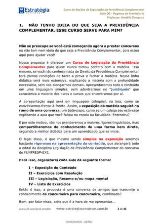 Curso de Noções de Legislação da Previdência Complementar
Aula 00 Regimes de Previdência
Professor: Amable Zaragoza
www.fb.com/prof.amable www.estrategiaconcursos.com.br 2 de 46
1. NÃO TENHO IDEIA DO QUE SEJA A PREVIDÊNCIA
COMPLEMENTAR, ESSE CURSO SERVE PARA MIM?
Não se preocupe se você está começando agora a prestar concursos
ou não tem nem ideia do que seja a Previdência Complementar, pois estou
aqui para ajudar você!
Nossa proposta é oferecer um Curso de Legislação da Previdência
Complementar para quem nunca tomou contato com a matéria. Isso
mesmo, se você não conhece nada de Direito da Previdência Complementar
terá plenas condições de fazer a prova e fechar a matéria. Nossa linha
didática será mais extensiva, explicando a matéria com a profundidade
necessária, sem nos alongarmos demais. Apresentaremos todo o conteúdo
juridiquês
caracteriza a maioria dos livros e cursos que encontramos por aí.
A apresentação aqui será em linguagem coloquial, na boa, como se
estivéssemos frente-à-frente. Assim, a exposição da matéria seguirá no
rumo de uma conversa, um bate-papo, como se um colega seu estivesse
explicando a aula que você faltou na escola ou faculdade. Entendeu?
E por este motivo, não nos prenderemos a maiores rigores linguísticos, mas
compartilharemos do conhecimento de uma forma bem direta,
seguindo a melhor didática para um aprendizado que se inicia.
O legal disso, é que mesmo sendo simples na exposição seremos
bastante rigorosos na apresentação do conteúdo, que abrangerá todo
o edital da disciplina Legislação da Previdência Complementar do concurso
do FUNPRESP-EXE.
Para isso, organizarei cada aula da seguinte forma:
I Exposição do Conteúdo
II Exercícios com Resolução
III Legislação, Resumo e/ou mapa mental
IV Lista de Exercícios
Então é isso, a proposta é uma conversa de amigos que transmite o
conhecimento de concurseiro para concurseiro, combinado?
Bom, por falar nisso, acho que é a hora de me apresentar...
00000000000
00000000000 - DEMO
 