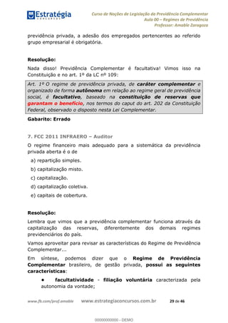 Curso de Noções de Legislação da Previdência Complementar
Aula 00 Regimes de Previdência
Professor: Amable Zaragoza
www.fb.com/prof.amable www.estrategiaconcursos.com.br 29 de 46
previdência privada, a adesão dos empregados pertencentes ao referido
grupo empresarial é obrigatória.
Resolução:
Nada disso! Previdência Complementar é facultativa! Vimos isso na
Constituição e no art. 1º da LC nº 109:
Art. 1º O regime de previdência privada, de caráter complementar e
organizado de forma autônoma em relação ao regime geral de previdência
social, é facultativo, baseado na constituição de reservas que
garantam o benefício, nos termos do caput do art. 202 da Constituição
Federal, observado o disposto nesta Lei Complementar.
Gabarito: Errado
7. FCC 2011 INFRAERO Auditor
O regime financeiro mais adequado para a sistemática da previdência
privada aberta é o de
a) repartição simples.
b) capitalização misto.
c) capitalização.
d) capitalização coletiva.
e) capitais de cobertura.
Resolução:
Lembra que vimos que a previdência complementar funciona através da
capitalização das reservas, diferentemente dos demais regimes
previdenciários do país.
Vamos aproveitar para revisar as características do Regime de Previdência
Complementar...
Em síntese, podemos dizer que o Regime de Previdência
Complementar brasileiro, de gestão privada, possui as seguintes
características:
facultatividade - filiação voluntária caracterizada pela
autonomia da vontade;
00000000000
00000000000 - DEMO
 