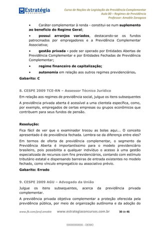 Curso de Noções de Legislação da Previdência Complementar
Aula 00 Regimes de Previdência
Professor: Amable Zaragoza
www.fb.com/prof.amable www.estrategiaconcursos.com.br 30 de 46
Caráter complementar à renda - constitui-se num suplemento
ao benefício do Regime Geral;
possui arranjos variados, destacando-se os fundos
patrocinados por empregadores e a Previdência Complementar
Associativa;
gestão privada - pode ser operado por Entidades Abertas de
Previdência Complementar e por Entidades Fechadas de Previdência
Complementar;
regime financeiro de capitalização;
autonomia em relação aos outros regimes previdenciários.
Gabarito: C
8. CESPE 2009 TCE-RN Assessor Técnico Jurídico
Em relação aos regimes de previdência social, julgue os itens subsequentes
A previdência privada aberta é acessível a uma clientela específica, como,
por exemplo, empregados de certas empresas ou grupos econômicos que
contribuem para seus fundos de pensão.
Resolução:
Fica fácil de ver que o examinador trocou as bolas aqui... O conceito
apresentado é de previdência fechada. Lembra-se da diferença entre eles?
Em termos de oferta de previdência complementar, o segmento da
Previdência Aberta é importantíssimo para o modelo previdenciário
brasileiro, pois possibilita a qualquer indivíduo o acesso à uma gestão
especializada de recursos com fins previdenciários, contando com estímulo
tributário estatal e dispensando barreiras de entrada existentes no modelo
fechado, como vínculo empregatício ou associativo prévio.
Gabarito: Errado
9. CESPE 2009 AGU Advogado da União
Julgue os itens subsequentes, acerca da previdência privada
complementar.
A previdência privada objetiva complementar a proteção oferecida pela
previdência pública, por meio de organização autônoma e da adoção do
00000000000
00000000000 - DEMO
 