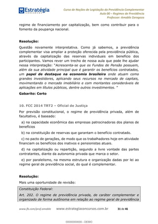 Curso de Noções de Legislação da Previdência Complementar
Aula 00 Regimes de Previdência
Professor: Amable Zaragoza
www.fb.com/prof.amable www.estrategiaconcursos.com.br 31 de 46
regime de financiamento por capitalização, bem como contribuir para o
fomento da poupança nacional.
Resolução:
Questão novamente interpretativa. Como já sabemos, a previdência
complementar visa ampliar a proteção oferecida pela previdência pública,
através da capitalização das reservas individuais em benefício dos
participantes. Vamos rever um trecho de nossa aula que pode lhe ajudar
Acrescenta-se que os Fundos de Pensão possuem,
além da sua atividade principal que é garantir os benefícios contratados,
um papel de destaque na economia brasileira onde atuam como
grandes investidores, aplicando seus recursos no mercado de capitais,
movimentando o mercado imobiliário e com montantes consideráveis de
aplicações em títulos públicos, dentre outros investimentos.
Gabarito: Certo
10. FCC 2014 TRT2 Oficial de Justiça
Por previsão constitucional, o regime de previdência privada, além de
facultativo, é baseado:
a) na capacidade econômica das empresas patrocinadoras dos planos de
benefícios
b) na constituição de reservas que garantam o benefício contratado.
c) no pacto de gerações, de modo que os trabalhadores hoje em atividade
financiam os benefícios dos inativos e pensionistas atuais.
d) na capitalização ou repartição, segundo a livre vontade das partes
contratantes, diante da autonomia privada que marca o setor.
e) por paralelismo, na mesma estrutura e organização dadas por lei ao
regime geral de previdência social, do qual é complementar.
Resolução:
Mais uma oportunidade de revisão:
Constituição Federal:
Art. 202. O regime de previdência privada, de caráter complementar e
organizado de forma autônoma em relação ao regime geral de previdência
00000000000
00000000000 - DEMO
 