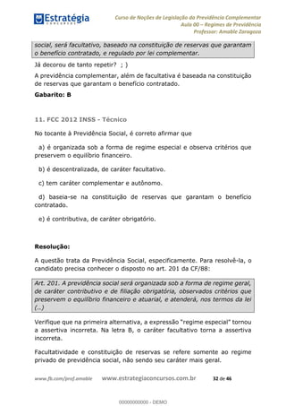 Curso de Noções de Legislação da Previdência Complementar
Aula 00 Regimes de Previdência
Professor: Amable Zaragoza
www.fb.com/prof.amable www.estrategiaconcursos.com.br 32 de 46
social, será facultativo, baseado na constituição de reservas que garantam
o benefício contratado, e regulado por lei complementar.
Já decorou de tanto repetir? ; )
A previdência complementar, além de facultativa é baseada na constituição
de reservas que garantam o benefício contratado.
Gabarito: B
11. FCC 2012 INSS - Técnico
No tocante à Previdência Social, é correto afirmar que
a) é organizada sob a forma de regime especial e observa critérios que
preservem o equilíbrio financeiro.
b) é descentralizada, de caráter facultativo.
c) tem caráter complementar e autônomo.
d) baseia-se na constituição de reservas que garantam o benefício
contratado.
e) é contributiva, de caráter obrigatório.
Resolução:
A questão trata da Previdência Social, especificamente. Para resolvê-la, o
candidato precisa conhecer o disposto no art. 201 da CF/88:
Art. 201. A previdência social será organizada sob a forma de regime geral,
de caráter contributivo e de filiação obrigatória, observados critérios que
preservem o equilíbrio financeiro e atuarial, e atenderá, nos termos da lei
(..)
a assertiva incorreta. Na letra B, o caráter facultativo torna a assertiva
incorreta.
Facultatividade e constituição de reservas se refere somente ao regime
privado de previdência social, não sendo seu caráter mais geral.
00000000000
00000000000 - DEMO
 