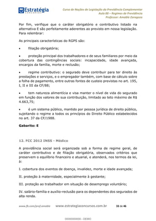 Curso de Noções de Legislação da Previdência Complementar
Aula 00 Regimes de Previdência
Professor: Amable Zaragoza
www.fb.com/prof.amable www.estrategiaconcursos.com.br 33 de 46
Por fim, verifique que o caráter obrigatório e contributivo listado na
alternativa E são perfeitamente aderentes ao previsto em nossa legislação.
Para relembrar:
As principais características do RGPS são:
filiação obrigatória;
proteção principal dos trabalhadores e de seus familiares por meio da
cobertura das contingências sociais: incapacidade, idade avançada,
encargos da família, morte e reclusão;
regime contributivo: o segurado deve contribuir para ter direito às
prestações e serviços, e o empregador também, com base de cálculo sobre
a folha de pagamento, entre outras fontes de custeio previstas no art. 195,
I, II e III da CF/88;
tem natureza alimentícia e visa manter o nível de vida do segurado
em função dos valores de sua contribuição, limitado ao teto máximo de R$
4.663,75;
é um sistema público, mantido por pessoa jurídica de direito público,
sujeitando o regime a todos os princípios do Direito Público estabelecidos
no art. 37 da CF/1988.
Gabarito: E
12. FCC 2012 INSS - Médico
A previdência social será organizada sob a forma de regime geral, de
caráter contributivo e de filiação obrigatória, observados critérios que
preservem o equilíbrio financeiro e atuarial, e atenderá, nos termos da lei,
à:
I. cobertura dos eventos de doença, invalidez, morte e idade avançada;
II. proteção à maternidade, especialmente à gestante;
III. proteção ao trabalhador em situação de desemprego voluntário;
IV. salário-família e auxílio-reclusão para os dependentes dos segurados de
alta renda.
00000000000
00000000000 - DEMO
 
