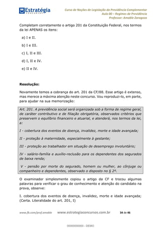 Curso de Noções de Legislação da Previdência Complementar
Aula 00 Regimes de Previdência
Professor: Amable Zaragoza
www.fb.com/prof.amable www.estrategiaconcursos.com.br 34 de 46
Completam corretamente o artigo 201 da Constituição Federal, nos termos
da lei APENAS os itens:
a) I e II.
b) I e III.
c) I, II e III.
d) I, II e IV.
e) II e IV.
Resolução:
Novamente temos a cobrança do art. 201 da CF/88. Esse artigo é extenso,
mas merece a máxima atenção neste concurso. Vou reproduzi-lo, em parte,
para ajudar na sua memorização:
Art. 201. A previdência social será organizada sob a forma de regime geral,
de caráter contributivo e de filiação obrigatória, observados critérios que
preservem o equilíbrio financeiro e atuarial, e atenderá, nos termos da lei,
a:
I - cobertura dos eventos de doença, invalidez, morte e idade avançada;
II - proteção à maternidade, especialmente à gestante;
III - proteção ao trabalhador em situação de desemprego involuntário;
IV - salário-família e auxílio-reclusão para os dependentes dos segurados
de baixa renda;
V - pensão por morte do segurado, homem ou mulher, ao cônjuge ou
companheiro e dependentes, observado o disposto no § 2º.
O examinador simplesmente copiou o artigo da CF e trocou algumas
palavras para verificar o grau de conhecimento e atenção do candidato na
prova, observe:
I. cobertura dos eventos de doença, invalidez, morte e idade avançada;
(Certa. Literalidade do art. 201, I)
00000000000
00000000000 - DEMO
 