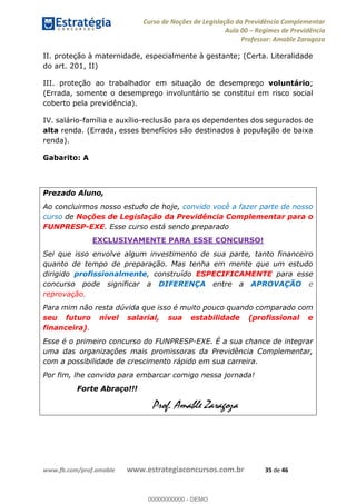 Curso de Noções de Legislação da Previdência Complementar
Aula 00 Regimes de Previdência
Professor: Amable Zaragoza
www.fb.com/prof.amable www.estrategiaconcursos.com.br 35 de 46
II. proteção à maternidade, especialmente à gestante; (Certa. Literalidade
do art. 201, II)
III. proteção ao trabalhador em situação de desemprego voluntário;
(Errada, somente o desemprego involuntário se constitui em risco social
coberto pela previdência).
IV. salário-família e auxílio-reclusão para os dependentes dos segurados de
alta renda. (Errada, esses benefícios são destinados à população de baixa
renda).
Gabarito: A
Prezado Aluno,
Ao concluirmos nosso estudo de hoje, convido você a fazer parte de nosso
curso de Noções de Legislação da Previdência Complementar para o
FUNPRESP-EXE. Esse curso está sendo preparado
EXCLUSIVAMENTE PARA ESSE CONCURSO!
Sei que isso envolve algum investimento de sua parte, tanto financeiro
quanto de tempo de preparação. Mas tenha em mente que um estudo
dirigido profissionalmente, construído ESPECIFICAMENTE para esse
concurso pode significar a DIFERENÇA entre a APROVAÇÃO e
reprovação.
Para mim não resta dúvida que isso é muito pouco quando comparado com
seu futuro nível salarial, sua estabilidade (profissional e
financeira).
Esse é o primeiro concurso do FUNPRESP-EXE. É a sua chance de integrar
uma das organizações mais promissoras da Previdência Complementar,
com a possibilidade de crescimento rápido em sua carreira.
Por fim, lhe convido para embarcar comigo nessa jornada!
Forte Abraço!!!
Prof. Amable Zaragoza
00000000000
00000000000 - DEMO
 
