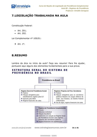 Curso de Noções de Legislação da Previdência Complementar
Aula 00 Regimes de Previdência
Professor: Amable Zaragoza
www.fb.com/prof.amable www.estrategiaconcursos.com.br 36 de 46
7.LEGISLAÇÃO TRABALHADA NA AULA
Constituição Federal:
Art. 201;
Art. 202.
Lei Complementar nº 109/01:
Art. 1º.
8.RESUMO
Lembra da dica no início da aula? Faça seu resumo! Para lhe ajudar,
pontuarei aqui alguns dos elementos fundamentais para a sua prova.
00000000000
00000000000 - DEMO
 