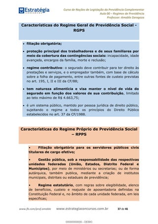 Curso de Noções de Legislação da Previdência Complementar
Aula 00 Regimes de Previdência
Professor: Amable Zaragoza
www.fb.com/prof.amable www.estrategiaconcursos.com.br 37 de 46
Características do Regime Geral de Previdência Social -
RGPS
filiação obrigatória;
proteção principal dos trabalhadores e de seus familiares por
meio da cobertura das contingências sociais: incapacidade, idade
avançada, encargos da família, morte e reclusão;
regime contributivo: o segurado deve contribuir para ter direito às
prestações e serviços, e o empregador também, com base de cálculo
sobre a folha de pagamento, entre outras fontes de custeio previstas
no art. 195, I, II e III da CF/88;
tem natureza alimentícia e visa manter o nível de vida do
segurado em função dos valores de sua contribuição, limitado
ao teto máximo de R$ 4.663,75;
é um sistema público, mantido por pessoa jurídica de direito público,
sujeitando o regime a todos os princípios do Direito Público
estabelecidos no art. 37 da CF/1988.
Características do Regime Próprio de Previdência Social
RPPS
Filiação obrigatória para os servidores públicos civis
titulares de cargo efetivo;
Gestão pública, sob a responsabilidade das respectivas
unidades federadas (União, Estados, Distrito Federal e
Municípios), por meio de ministérios ou secretarias; ou de forma
autárquica, também publica, mediante a criação de institutos
municipais, distritais ou estaduais de previdência;
Regime estatutário, com regras sobre elegibilidade, elenco
de benefícios, custeio e reajuste de aposentadoria definidas na
Constituição Federal e, no âmbito de cada unidade federada, em leis
especificas;
00000000000
00000000000 - DEMO
 