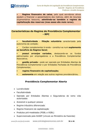 Curso de Noções de Legislação da Previdência Complementar
Aula 00 Regimes de Previdência
Professor: Amable Zaragoza
www.fb.com/prof.amable www.estrategiaconcursos.com.br 38 de 46
Regime financeiro de caixa, pelo qual servidores ativos
ajudam a financiar a aposentadoria dos inativos, além de recursos
orçamentários tesouros, admitindo-se também o regime de
capitalização das reservas (mas esses são mais raros).
Características do Regime de Previdência Complementar
- RPC
facultatividade - filiação voluntária caracterizada pela
autonomia da vontade;
Caráter complementar à renda - constitui-se num suplemento
ao benefício do Regime Geral;
possui arranjos variados, destacando-se os fundos
patrocinados por empregadores e a Previdência Complementar
Associativa;
gestão privada - pode ser operado por Entidades Abertas de
Previdência Complementar e por Entidades Fechadas de Previdência
Complementar;
regime financeiro de capitalização;
autonomia em relação aos outros regimes previdenciários.
Previdência Complementar Aberta
Lucratividade
Facultatividade
Operado por Entidades Abertas e Seguradoras do ramo vida
autorizadas
Acessível a qualquer pessoa
Regime tributário diferenciado
Regime financeiro de capitalização
Produtos pré-modelados (PGBL e VGBL)
Supervisionado pela SUSEP (vínculo ao Ministério da Fazenda)
00000000000
00000000000 - DEMO
 