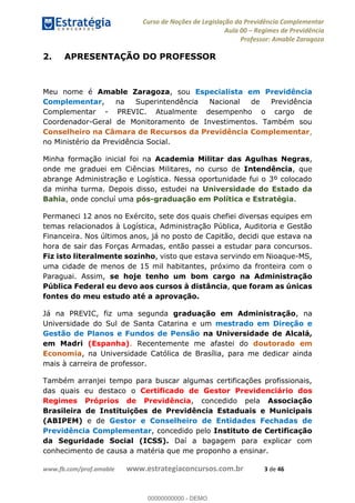 Curso de Noções de Legislação da Previdência Complementar
Aula 00 Regimes de Previdência
Professor: Amable Zaragoza
www.fb.com/prof.amable www.estrategiaconcursos.com.br 3 de 46
2. APRESENTAÇÃO DO PROFESSOR
Meu nome é Amable Zaragoza, sou Especialista em Previdência
Complementar, na Superintendência Nacional de Previdência
Complementar - PREVIC. Atualmente desempenho o cargo de
Coordenador-Geral de Monitoramento de Investimentos. Também sou
Conselheiro na Câmara de Recursos da Previdência Complementar,
no Ministério da Previdência Social.
Minha formação inicial foi na Academia Militar das Agulhas Negras,
onde me graduei em Ciências Militares, no curso de Intendência, que
abrange Administração e Logística. Nessa oportunidade fui o 3º colocado
da minha turma. Depois disso, estudei na Universidade do Estado da
Bahia, onde concluí uma pós-graduação em Política e Estratégia.
Permaneci 12 anos no Exército, sete dos quais chefiei diversas equipes em
temas relacionados à Logística, Administração Pública, Auditoria e Gestão
Financeira. Nos últimos anos, já no posto de Capitão, decidi que estava na
hora de sair das Forças Armadas, então passei a estudar para concursos.
Fiz isto literalmente sozinho, visto que estava servindo em Nioaque-MS,
uma cidade de menos de 15 mil habitantes, próximo da fronteira com o
Paraguai. Assim, se hoje tenho um bom cargo na Administração
Pública Federal eu devo aos cursos à distância, que foram as únicas
fontes do meu estudo até a aprovação.
Já na PREVIC, fiz uma segunda graduação em Administração, na
Universidade do Sul de Santa Catarina e um mestrado em Direção e
Gestão de Planos e Fundos de Pensão na Universidade de Alcalá,
em Madri (Espanha). Recentemente me afastei do doutorado em
Economia, na Universidade Católica de Brasília, para me dedicar ainda
mais à carreira de professor.
Também arranjei tempo para buscar algumas certificações profissionais,
das quais eu destaco o Certificado de Gestor Previdenciário dos
Regimes Próprios de Previdência, concedido pela Associação
Brasileira de Instituições de Previdência Estaduais e Municipais
(ABIPEM) e de Gestor e Conselheiro de Entidades Fechadas de
Previdência Complementar, concedido pelo Instituto de Certificação
da Seguridade Social (ICSS). Daí a bagagem para explicar com
conhecimento de causa a matéria que me proponho a ensinar.
00000000000
00000000000 - DEMO
 