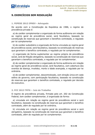 Curso de Noções de Legislação da Previdência Complementar
Aula 00 Regimes de Previdência
Professor: Amable Zaragoza
www.fb.com/prof.amable www.estrategiaconcursos.com.br 41 de 46
9. EXERCÍCIOS SEM RESOLUÇÃO
1. FEPESE 2013 IPREV - Advogado
De acordo com a Constituição da República de 1988, o regime de
previdência privada é:
a) de caráter complementar e organizado de forma autônoma em relação
ao regime geral de previdência social, será facultativo, baseado na
constituição de reservas que garantam o benefício contratado, e regulado
por lei complementar
b) de caráter subsidiário e organizado de forma vinculada ao regime geral
de previdência social, será facultativo, baseado na constituição de reservas
que garantam o benefício contratado, e regulado por lei complementar.
c) organizado de forma suplementar ao regime próprio de previdência
social, será de filiação obrigatória, baseado na constituição de reservas que
garantam o benefício contratado, e regulado por lei complementar.
d) de caráter complementar e organizado de forma autônoma em relação
ao regime geral de previdência social, será facultativo, com cobertura dos
eventos de doença, invalidez, morte e idade avançada, e regulado por lei
ordinária.
e) de caráter complementar, descentralizado, com direção única em cada
esfera de governo, com participação facultativa, baseado na constituição
de reservas que garantam o benefício contratado, e regulado por decreto
do executivo.
2. FCC 2013 TRT6 Juiz do Trabalho
O regime de previdência privada, firmado pelo art. 202 da Constituição
Federal, tem caráter complementar, é organizado de forma:
a) vinculada em relação ao regime geral de previdência social e será
facultativo, baseado na constituição de reservas que garantam o benefício
contratado, além de regulado por lei ordinária.
b) vinculada em relação ao regime geral de previdência social e será
obrigatório, baseado na constituição de reservas que garantam o benefício
contratado, além de regulado por lei complementar.
00000000000
00000000000 - DEMO
 