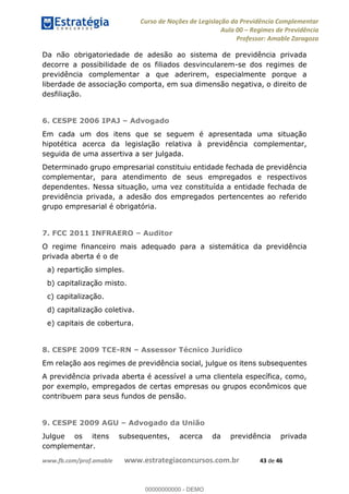 Curso de Noções de Legislação da Previdência Complementar
Aula 00 Regimes de Previdência
Professor: Amable Zaragoza
www.fb.com/prof.amable www.estrategiaconcursos.com.br 43 de 46
Da não obrigatoriedade de adesão ao sistema de previdência privada
decorre a possibilidade de os filiados desvincularem-se dos regimes de
previdência complementar a que aderirem, especialmente porque a
liberdade de associação comporta, em sua dimensão negativa, o direito de
desfiliação.
6. CESPE 2006 IPAJ Advogado
Em cada um dos itens que se seguem é apresentada uma situação
hipotética acerca da legislação relativa à previdência complementar,
seguida de uma assertiva a ser julgada.
Determinado grupo empresarial constituiu entidade fechada de previdência
complementar, para atendimento de seus empregados e respectivos
dependentes. Nessa situação, uma vez constituída a entidade fechada de
previdência privada, a adesão dos empregados pertencentes ao referido
grupo empresarial é obrigatória.
7. FCC 2011 INFRAERO Auditor
O regime financeiro mais adequado para a sistemática da previdência
privada aberta é o de
a) repartição simples.
b) capitalização misto.
c) capitalização.
d) capitalização coletiva.
e) capitais de cobertura.
8. CESPE 2009 TCE-RN Assessor Técnico Jurídico
Em relação aos regimes de previdência social, julgue os itens subsequentes
A previdência privada aberta é acessível a uma clientela específica, como,
por exemplo, empregados de certas empresas ou grupos econômicos que
contribuem para seus fundos de pensão.
9. CESPE 2009 AGU Advogado da União
Julgue os itens subsequentes, acerca da previdência privada
complementar.
00000000000
00000000000 - DEMO
 