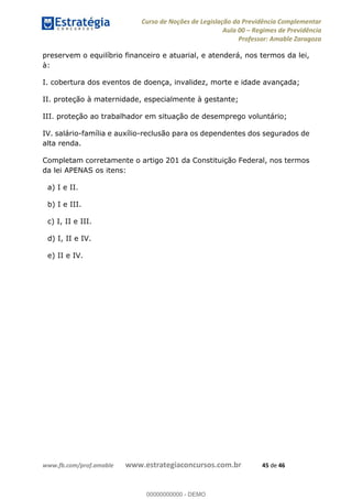 Curso de Noções de Legislação da Previdência Complementar
Aula 00 Regimes de Previdência
Professor: Amable Zaragoza
www.fb.com/prof.amable www.estrategiaconcursos.com.br 45 de 46
preservem o equilíbrio financeiro e atuarial, e atenderá, nos termos da lei,
à:
I. cobertura dos eventos de doença, invalidez, morte e idade avançada;
II. proteção à maternidade, especialmente à gestante;
III. proteção ao trabalhador em situação de desemprego voluntário;
IV. salário-família e auxílio-reclusão para os dependentes dos segurados de
alta renda.
Completam corretamente o artigo 201 da Constituição Federal, nos termos
da lei APENAS os itens:
a) I e II.
b) I e III.
c) I, II e III.
d) I, II e IV.
e) II e IV.
00000000000
00000000000 - DEMO
 