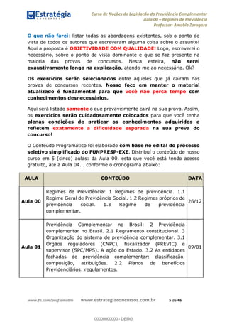 Curso de Noções de Legislação da Previdência Complementar
Aula 00 Regimes de Previdência
Professor: Amable Zaragoza
www.fb.com/prof.amable www.estrategiaconcursos.com.br 5 de 46
O que não farei: listar todas as abordagens existentes, sob o ponto de
vista de todos os autores que escreveram alguma coisa sobre o assunto!
Aqui a proposta é OBJETIVIDADE COM QUALIDADE! Logo, escreverei o
necessário, sobre o ponto de vista dominante e que se faz presente na
maioria das provas de concursos. Nesta esteira, não serei
exaustivamente longo na explicação, atendo-me ao necessário. Ok?
Os exercícios serão selecionados entre aqueles que já caíram nas
provas de concursos recentes. Nosso foco em manter o material
atualizado é fundamental para que você não perca tempo com
conhecimentos desnecessários.
Aqui será listado somente o que provavelmente cairá na sua prova. Assim,
os exercícios serão cuidadosamente colocados para que você tenha
plenas condições de praticar os conhecimentos adquiridos e
refletem exatamente a dificuldade esperada na sua prova do
concurso!
O Conteúdo Programático foi elaborado com base no edital do processo
seletivo simplificado do FUNPRESP-EXE. Distribuí o conteúdo de nosso
curso em 5 (cinco) aulas: da Aula 00, esta que você está tendo acesso
gratuito, até a Aula 04... conforme o cronograma abaixo:
AULA CONTEÚDO DATA
Aula 00
Regimes de Previdência: 1 Regimes de previdência. 1.1
Regime Geral de Previdência Social. 1.2 Regimes próprios de
previdência social. 1.3 Regime de previdência
complementar.
26/12
Aula 01
Previdência Complementar no Brasil: 2 Previdência
complementar no Brasil. 2.1 Regramento constitucional. 3
Organização do sistema de previdência complementar. 3.1
Órgãos reguladores (CNPC), fiscalizador (PREVIC) e
supervisor (SPC/MPS). A ação do Estado. 3.2 As entidades
fechadas de previdência complementar: classificação,
composição, atribuições. 2.2 Planos de benefícios
Previdenciários: regulamentos.
09/01
00000000000
00000000000 - DEMO
 
