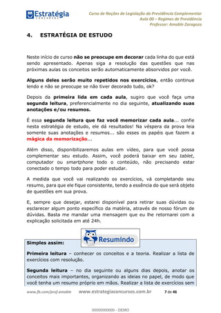Curso de Noções de Legislação da Previdência Complementar
Aula 00 Regimes de Previdência
Professor: Amable Zaragoza
www.fb.com/prof.amable www.estrategiaconcursos.com.br 7 de 46
4. ESTRATÉGIA DE ESTUDO
Neste início de curso não se preocupe em decorar cada linha do que está
sendo apresentado. Apenas siga a resolução das questões que nas
próximas aulas os conceitos serão automaticamente absorvidos por você.
Alguns deles serão muito repetidos nos exercícios, então continue
lendo e não se preocupe se não tiver decorado tudo, ok?
Depois da primeira lida em cada aula, sugiro que você faça uma
segunda leitura, preferencialmente no dia seguinte, atualizando suas
anotações e/ou resumos.
É essa segunda leitura que faz você memorizar cada aula... confie
nesta estratégia de estudo, ele dá resultados! Na véspera da prova leia
somente suas anotações e resumos... são esses os papéis que fazem a
mágica da memorização...
Além disso, disponibilizaremos aulas em vídeo, para que você possa
complementar seu estudo. Assim, você poderá baixar em seu tablet,
computador ou smartphone todo o conteúdo, não precisando estar
conectado o tempo todo para poder estudar.
A medida que você vai realizando os exercícios, vá completando seu
resumo, para que ele fique consistente, tendo a essência do que será objeto
de questões em sua prova.
E, sempre que desejar, estarei disponível para retirar suas dúvidas ou
esclarecer algum ponto específico da matéria, através de nosso fórum de
dúvidas. Basta me mandar uma mensagem que eu lhe retornarei com a
explicação solicitada em até 24h.
Simples assim:
Primeira leitura conhecer os conceitos e a teoria. Realizar a lista de
exercícios com resolução.
Segunda leitura no dia seguinte ou alguns dias depois, anotar os
conceitos mais importantes, organizando as ideias no papel, de modo que
você tenha um resumo próprio em mãos. Realizar a lista de exercícios sem
00000000000
00000000000 - DEMO
 