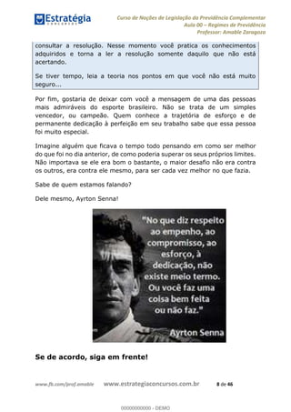 Curso de Noções de Legislação da Previdência Complementar
Aula 00 Regimes de Previdência
Professor: Amable Zaragoza
www.fb.com/prof.amable www.estrategiaconcursos.com.br 8 de 46
consultar a resolução. Nesse momento você pratica os conhecimentos
adquiridos e torna a ler a resolução somente daquilo que não está
acertando.
Se tiver tempo, leia a teoria nos pontos em que você não está muito
seguro...
Por fim, gostaria de deixar com você a mensagem de uma das pessoas
mais admiráveis do esporte brasileiro. Não se trata de um simples
vencedor, ou campeão. Quem conhece a trajetória de esforço e de
permanente dedicação à perfeição em seu trabalho sabe que essa pessoa
foi muito especial.
Imagine alguém que ficava o tempo todo pensando em como ser melhor
do que foi no dia anterior, de como poderia superar os seus próprios limites.
Não importava se ele era bom o bastante, o maior desafio não era contra
os outros, era contra ele mesmo, para ser cada vez melhor no que fazia.
Sabe de quem estamos falando?
Dele mesmo, Ayrton Senna!
Se de acordo, siga em frente!
00000000000
00000000000 - DEMO
 