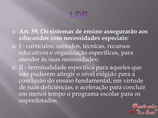    Art. 59. Os sistemas de ensino assegurarão aos
    educandos com necessidades especiais:
   I - currículos, métodos, técnicas, recursos
    educativos e organização específicos, para
    atender às suas necessidades;
   II - terminalidade específica para aqueles que
    não puderem atingir o nível exigido para a
    conclusão do ensino fundamental, em virtude
    de suas deficiências, e aceleração para concluir
    em menor tempo o programa escolar para os
    superdotados;
 