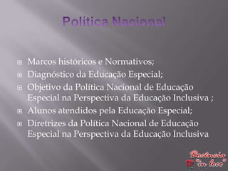   Marcos históricos e Normativos;
   Diagnóstico da Educação Especial;
   Objetivo da Política Nacional de Educação
    Especial na Perspectiva da Educação Inclusiva ;
   Alunos atendidos pela Educação Especial;
   Diretrizes da Política Nacional de Educação
    Especial na Perspectiva da Educação Inclusiva
 