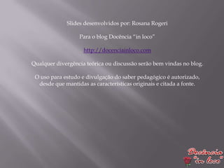 Slides desenvolvidos por: Rosana Rogeri

                  Para o blog Docência “in loco”

                    http://docenciainloco.com

Qualquer divergência teórica ou discussão serão bem vindas no blog.

 O uso para estudo e divulgação do saber pedagógico é autorizado,
  desde que mantidas as características originais e citada a fonte.
 
