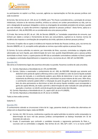 Questões de Concursos – Tudo para você conquistar o seu cargo público www.qconcursos.com
10
ou participantes no capital e as filiais, sucursais, agências ou representações no País das pessoas jurídicas com
sede no exterior
b) Correta. Nos termos do art. 129, da Lei 11.196/05, para “fins fiscais e previdenciários, a prestação de serviços
intelectuais, inclusive os de natureza científica, artística ou cultural, em caráter personalíssimo ou não, com ou
sem a designação de quaisquer obrigações a sócios ou empregados da sociedade prestadora de serviços, quando
por esta realizada, se sujeita tão-somente à legislação aplicável às pessoas jurídicas”. Desta forma, aplica-se o
supracitado art. 146, do RIR/1999, em se considerando esta como pessoa jurídica.
C) Errada. Nos termos do §5º, do art. 146, do Decreto 3000/99, as “sociedades cooperativas de consumo, que
tenham por objeto a compra e fornecimento de bens aos consumidores, sujeitam-se às mesmas normas de
incidência dos impostos e contribuições de competência da União, aplicáveis às demais pessoas jurídicas.”
D) Correta. O espólio não se sujeita à incidência do Imposto de Renda das Pessoas Jurídicas, pois, nos termos do
Decreto 3000/99, art. 11, ao espólio serão aplicadas as normas a que estão sujeitas as pessoas físicas.
E) Correta. Os lucros auferidos no exterior, por intermédio de filiais, sucursais, controladas ou coligadas serão
adicionados aos lucro líquido, para determinação do lucro real, quando disponibilizados para a pessoa jurídica
domiciliada no Brasil. Assim, o sujeito passivo do IRPJ são as sociedades controladoras sediadas no Brasil, quando
as coligadas e controladas disponibilizarem o respectivo lucro, nos termos do art. 349, §2º, do RIR/1999.
Questão 04)
São vários os fundamentos legais das assertivas elencadas na questão. Passemos à análise de cada uma delas.
I) Correto. Reproduziu a literalidade do art. 373, do RIR/1999.
II) Correto. Cobrou o examinador o conhecimento do art. 430, do RIR/1999. Atenção que somente será
dedutível como perda de capital a diferença entre o valor contábil e o valor do acervo líquido avaliado
a preços de mercado, e o contribuinte poderá, para efeito de determinar o lucro real, optar pelo
tratamento da diferença como ativo diferido, amortizável no prazo máximo de dez anos. Além disso,
o contribuinte somente poderá diferir a tributação da parte do ganho de capital correspondente a
bens do ativo permanente se discriminar os bens do acervo líquido recebido a que corresponder o
ganho de capital diferido, de modo a permitir a determinação do valor realizado em cada período de
apuração; e mantiver, no LALUR, controle do ganho de capital ainda não tributado;
III) Correto. Reproduziu a literalidade do art. 21, caput e §2º, da Lei nº 9.249/95;
IV) Correto. Reproduziu a literalidade do art. 8º, da Lei 11.434/06.
Todos os itens estão corretos.
Gabarito: E.
Questão 05)
O conhecimento cobrado se circunscreve à letra da lei. Logo, passemos desde já à análise das alternativas em
cotejo com os dispositivos legais, todos do RIR/99.
a) Correto. Art. 394: Os lucros, rendimentos e ganhos de capital auferidos no exterior serão computados na
determinação do lucro real das pessoas jurídicas correspondente ao balanço levantado em 31 de
dezembro de cada ano.
b) Errado. O examinador quis confundir o candidato trocando o regramento pertinente Às filiais e
sucursais com as controladas e coligadas. Nos termos do art. 393, §2º e §3º, I e II, os lucros serão
 