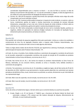 Questões de Concursos – Tudo para você conquistar o seu cargo público www.qconcursos.com
11
considerados disponibilizados para a empresa no Brasil: I - no caso de filial ou sucursal, na data do
balanço no qual tiverem sido apurados; e II - no caso de controlada ou coligada, na data do pagamento ou
do crédito em conta representativa de obrigação da empresa no exterior.
c) Correto. Art. 394 § 8º Os prejuízos e perdas decorrentes das operações referidas neste artigo não serão
compensados com lucros auferidos no Brasil.
d) Correto. Art. 395. A pessoa jurídica poderá compensar o imposto de renda incidente, no exterior, sobre os
lucros, rendimentos, ganhos de capital e receitas decorrentes da prestação de serviços efetuada
diretamente, computados no lucro real, até o limite do imposto de renda incidente, no Brasil, sobre os
referidos lucros, rendimentos, ganhos de capital e receitas de prestação de serviços.
e) Correto. Art. 396. Serão computados na determinação do lucro real os resultados líquidos, positivos ou
negativos, obtidos em operações de cobertura (hedge) realizadas em mercados de liquidação futura,
diretamente pela empresa brasileira, em bolsas no exterior.
Gabarito: B.
Questão 06)
Esta questão está recheada de pequenas pegadinhas feita pelo examinador. Limitou-se a cobrar do candidato o
conhecimento da letra fria da legislação tributária sobre o Imposto sobre Produtos Industrializados, mas
substituindo termo e conceitos de modo a tornar errada algumas alternativas.
Todos os artigos abaixo citados são do Decreto 7212/10, que regulamenta a cobrança, fiscalização, arrecadação e
administração do Imposto sobre Produtos Industrializados - IPI.
a) Errado. As armas e munições, fumo, bebidas alcoólicas e automóveis de passageiros e produtos de perfumaria
ou de toucador, preparados ou preparações cosméticas são exceção da isenção de IPI concedida aos produtos
industrializados na Zona Franca de Manaus, nos termos do art. 81, II.
b) Errado. Nos termos do art. 81, I, são isentos do imposto os produtos industrializados na Zona Franca de
Manaus, destinados, ao seu consumo interno, excluídos as armas e munições, fumo, bebidas alcoólicas e
automóveis de passageiros;
c) Correto. Tais automóveis, nos termos do art. 55, atendidas as exigências legais, são de fato isentos do IPI até 31
de dezembro de 2014. Sublinhe-se que permanecerá a isenção quando adquiridos tais automóveis por pessoas
portadoras de deficiência física, visual, mental severa ou profunda, ou autistas, diretamente ou por intermédio de
seu representante legal.
d) Errado. Não é caso de suspensão, mas de isenção, nos termos do art. 54, VII e XXV.
e) Errado. Não é caso de isenção, mas de imunidade, nos termos do art. 18, IV e §3º.
Gabarito: C.
Questão 07)
Como são vários os fundamentos legais, é de bom alvitre que se comente desde já as assertivas da questão.
I) Errado. Dispõe o art. 4º, do Decreto n° 7.660/11 que a Secretaria da Receita Federal do Brasil está
autorizada a adequar a TIPI, sempre que não implicar alteração de alíquota, diferentemente do
afirmado, no caso trazido pela questão.
 